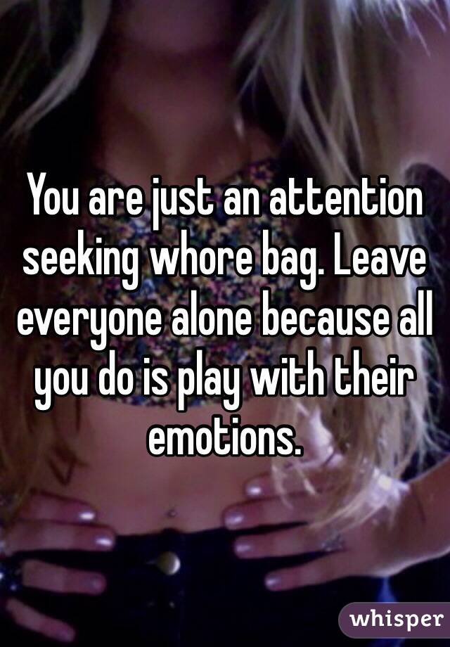 You are just an attention seeking whore bag. Leave everyone alone because all you do is play with their emotions. 