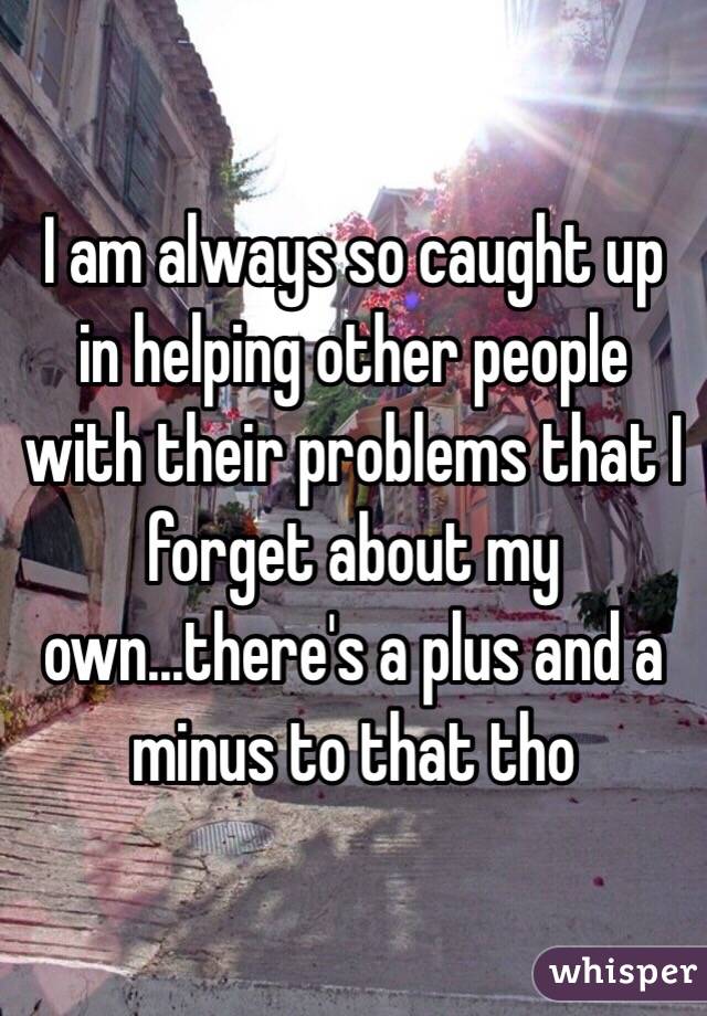 I am always so caught up in helping other people with their problems that I forget about my own...there's a plus and a minus to that tho