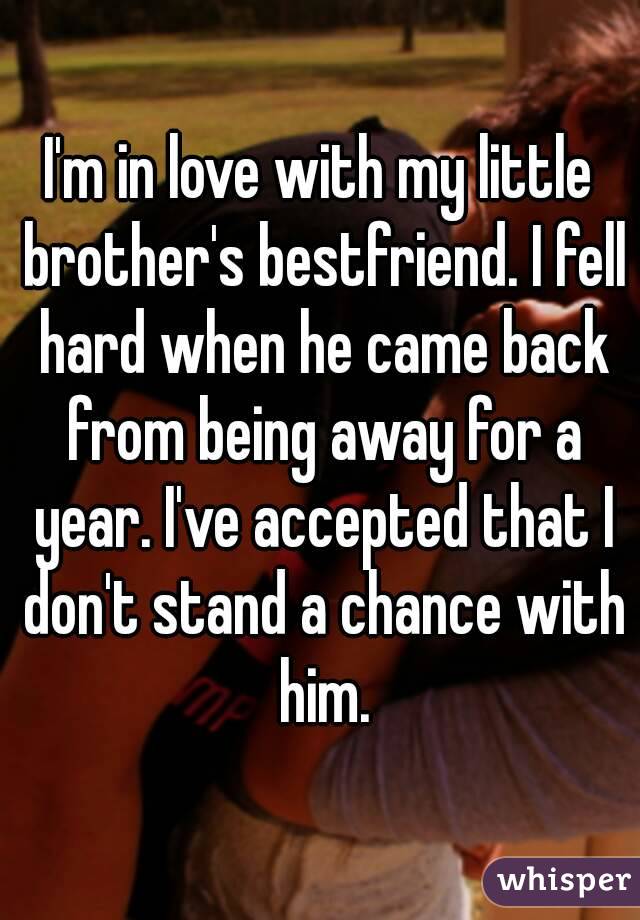 I'm in love with my little brother's bestfriend. I fell hard when he came back from being away for a year. I've accepted that I don't stand a chance with him.