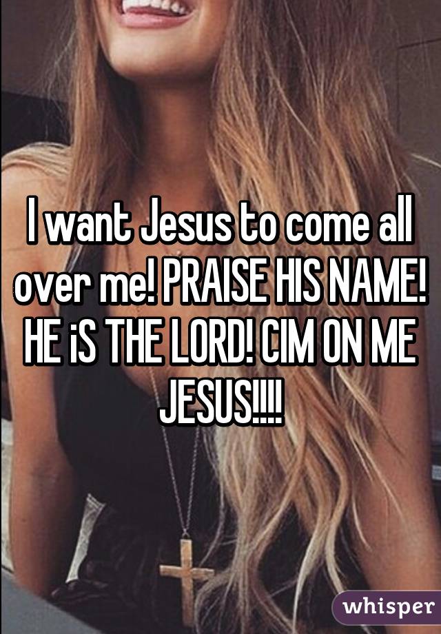 I want Jesus to come all over me! PRAISE HIS NAME! HE iS THE LORD! CIM ON ME JESUS!!!!