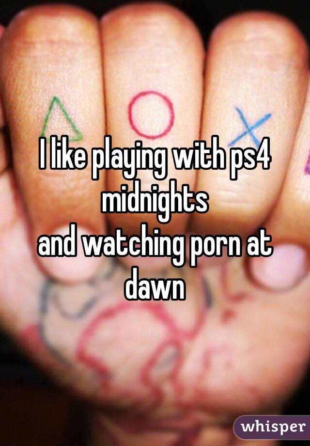 I like playing with ps4 midnights 
and watching porn at dawn