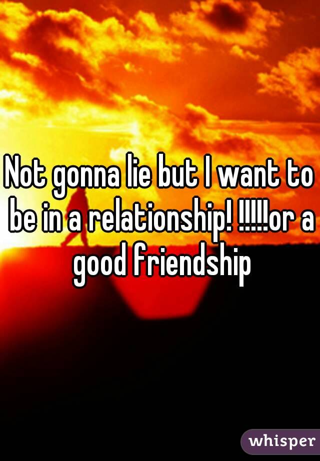 Not gonna lie but I want to be in a relationship! !!!!!or a good friendship