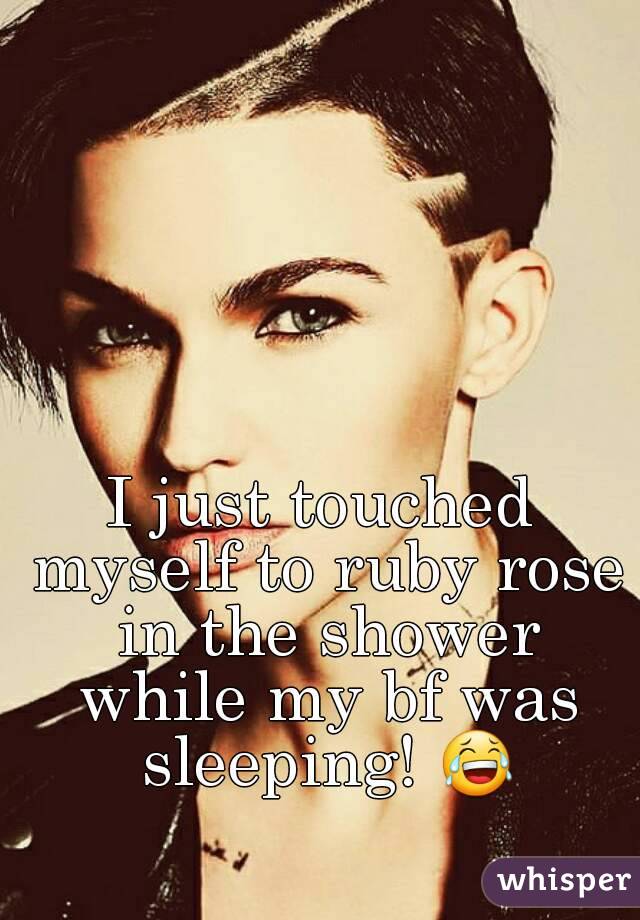 I just touched myself to ruby rose in the shower while my bf was sleeping! 😂