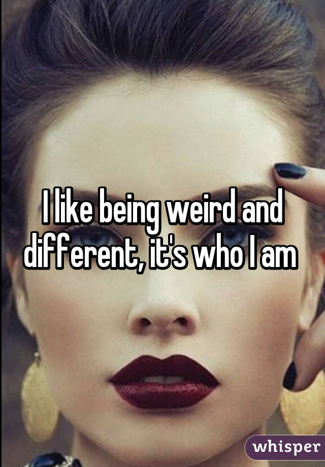 I like being weird and different, it's who I am 