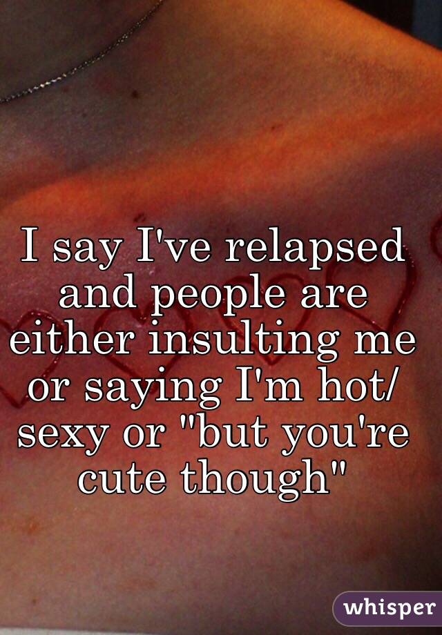 I say I've relapsed and people are either insulting me or saying I'm hot/sexy or "but you're cute though"