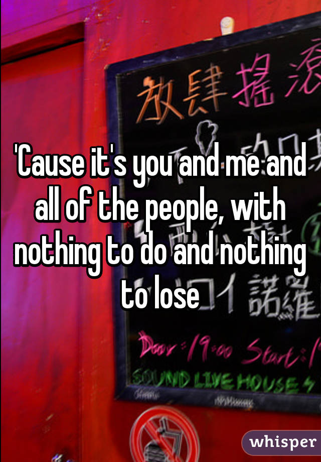 'Cause it's you and me and all of the people, with nothing to do and nothing to lose