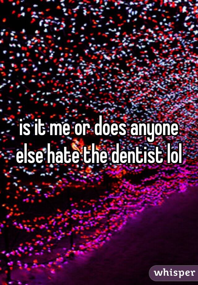 is it me or does anyone else hate the dentist lol