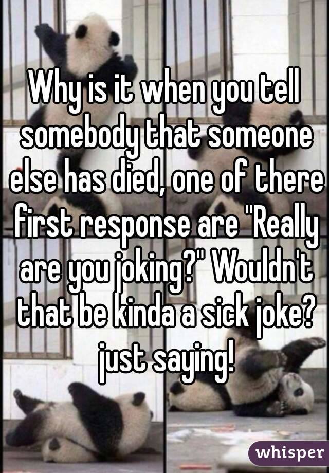 Why is it when you tell somebody that someone else has died, one of there first response are "Really are you joking?" Wouldn't that be kinda a sick joke? just saying!