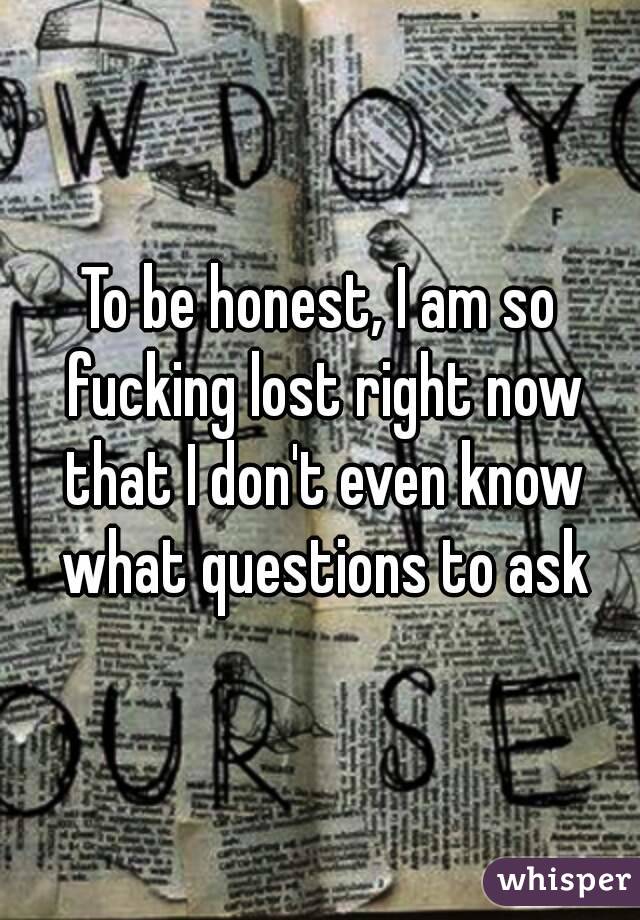 To be honest, I am so fucking lost right now that I don't even know what questions to ask