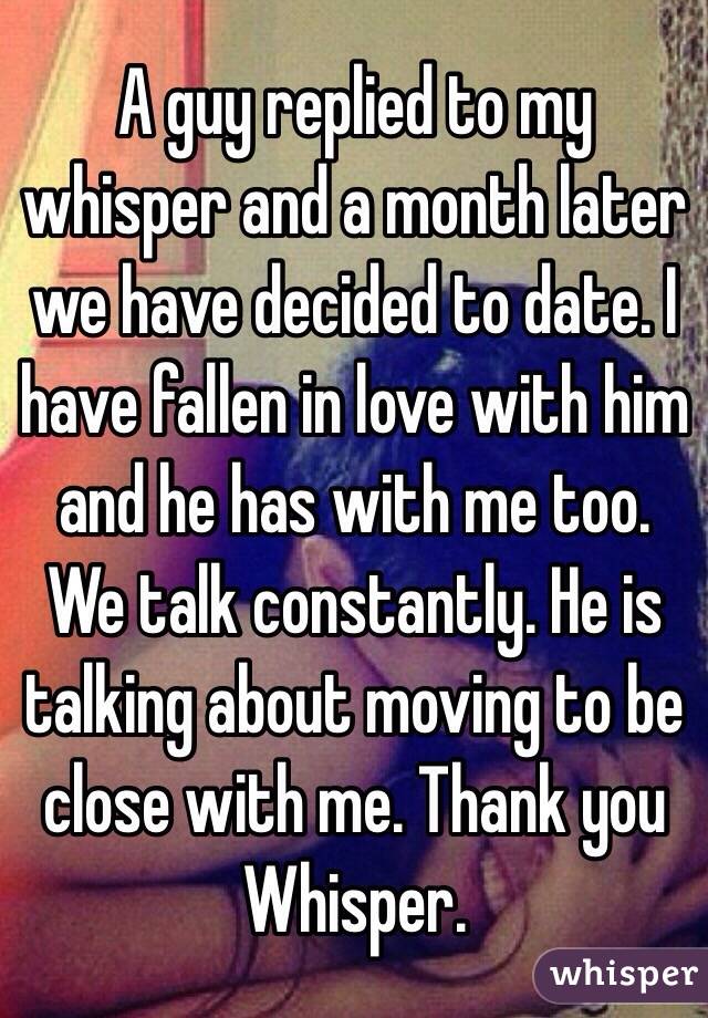 A guy replied to my whisper and a month later we have decided to date. I have fallen in love with him and he has with me too. We talk constantly. He is talking about moving to be close with me. Thank you Whisper. 