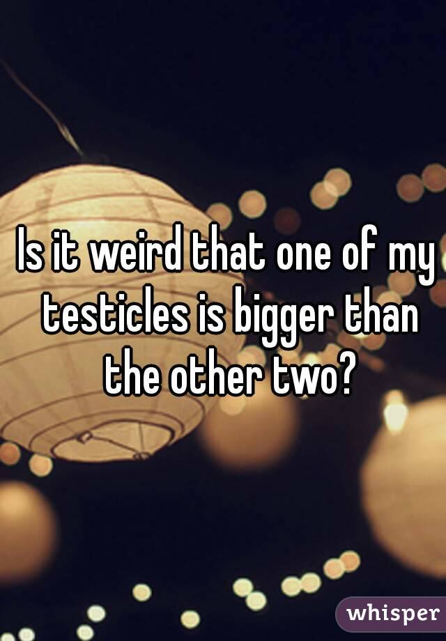 Is it weird that one of my testicles is bigger than the other two?