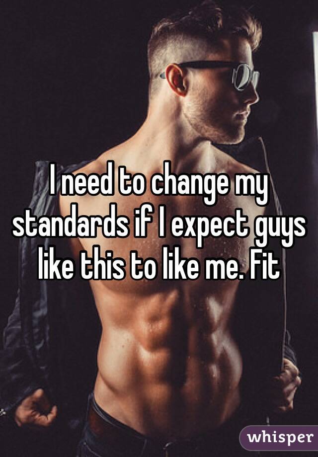 I need to change my standards if I expect guys like this to like me. Fit 