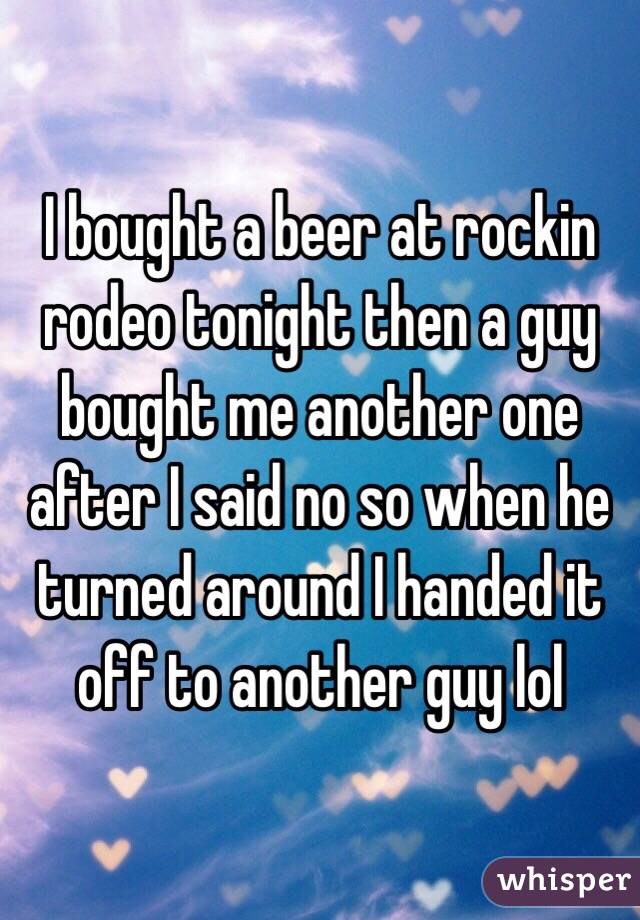 I bought a beer at rockin rodeo tonight then a guy bought me another one after I said no so when he turned around I handed it off to another guy lol 