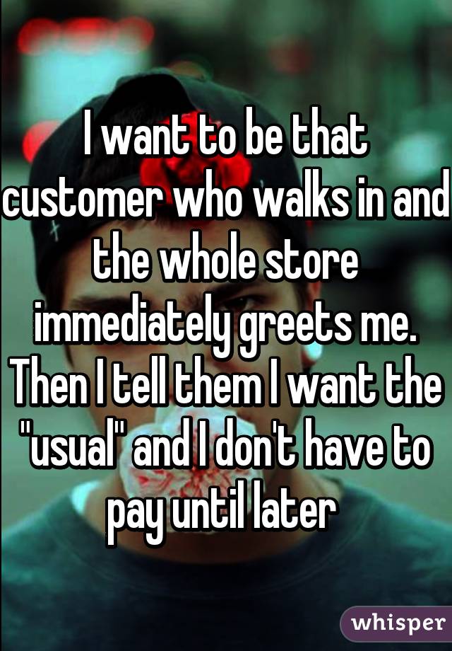 I want to be that customer who walks in and the whole store immediately greets me. Then I tell them I want the "usual" and I don't have to pay until later 