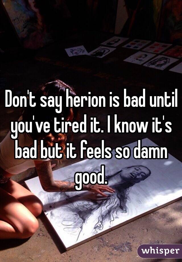 Don't say herion is bad until you've tired it. I know it's bad but it feels so damn good.