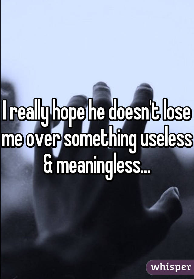 I really hope he doesn't lose me over something useless & meaningless...