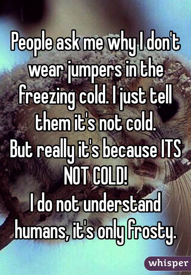 People ask me why I don't wear jumpers in the freezing cold. I just tell them it's not cold. 
But really it's because ITS NOT COLD! 
I do not understand humans, it's only frosty. 