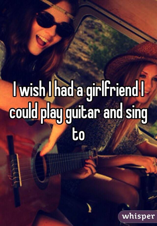 I wish I had a girlfriend I could play guitar and sing to