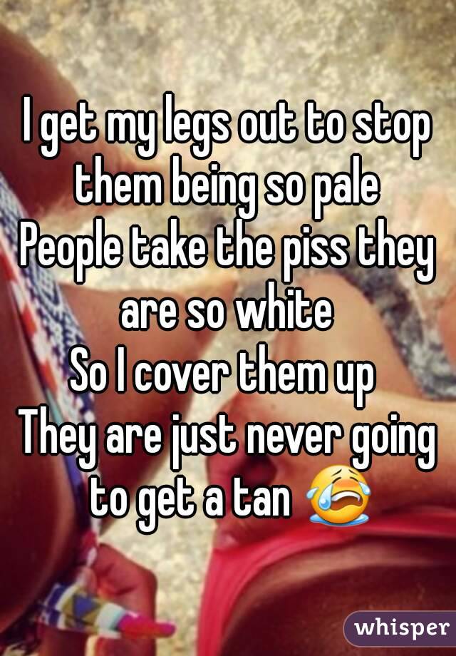 I get my legs out to stop them being so pale 
People take the piss they are so white 
So I cover them up 
They are just never going to get a tan 😭
