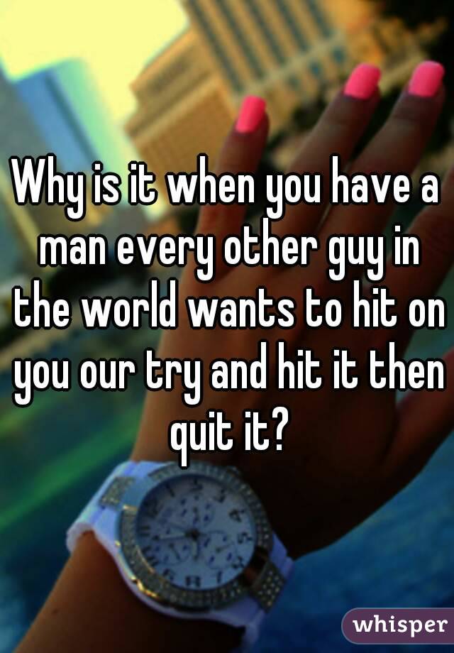 Why is it when you have a man every other guy in the world wants to hit on you our try and hit it then quit it?