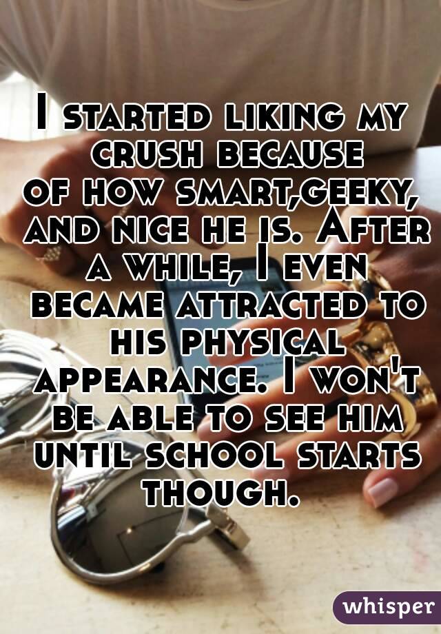 I started liking my crush because
of how smart,geeky, and nice he is. After a while, I even became attracted to his physical appearance. I won't be able to see him until school starts though. 