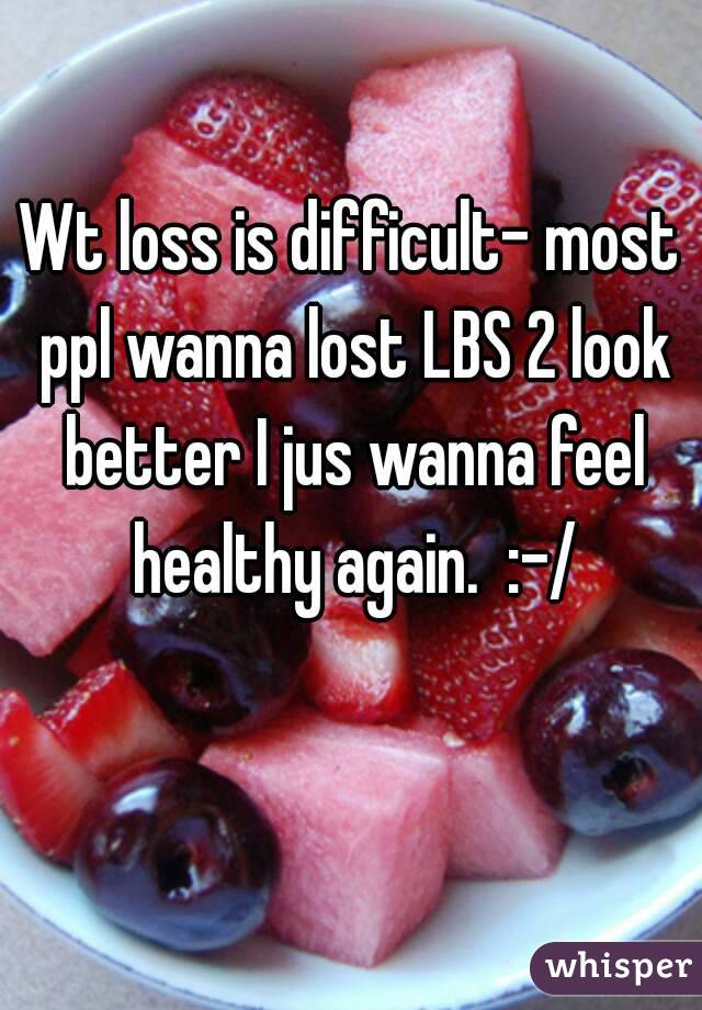 Wt loss is difficult- most ppl wanna lost LBS 2 look better I jus wanna feel healthy again.  :-/