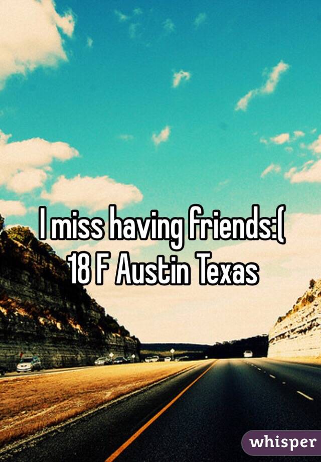 I miss having friends:( 
18 F Austin Texas 