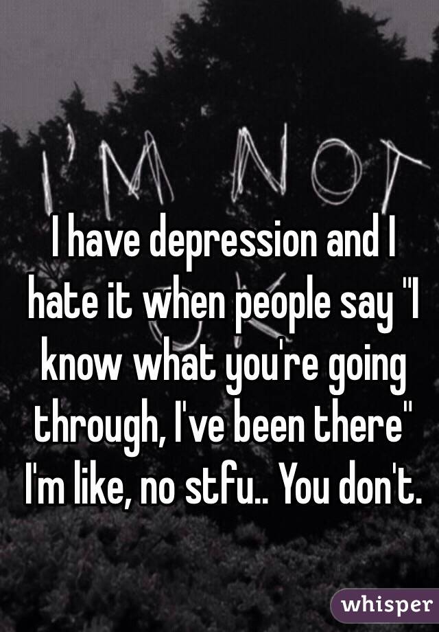 I have depression and I hate it when people say "I know what you're going through, I've been there" I'm like, no stfu.. You don't. 