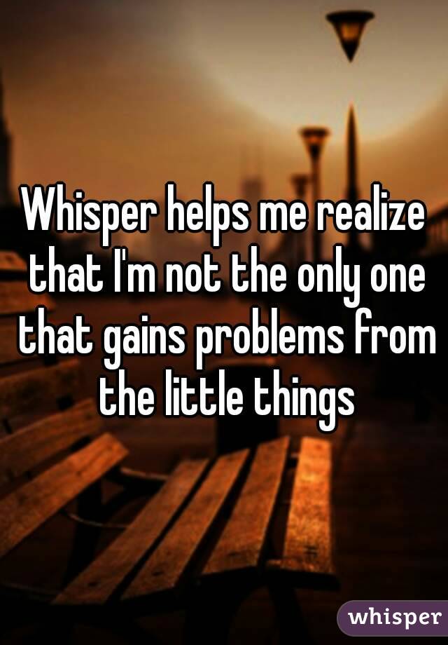 Whisper helps me realize that I'm not the only one that gains problems from the little things