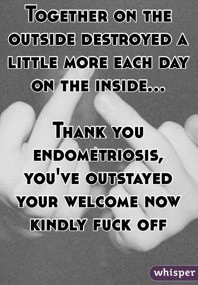 Together on the outside destroyed a little more each day  on the inside... 

Thank you endometriosis, you've outstayed your welcome now kindly fuck off 