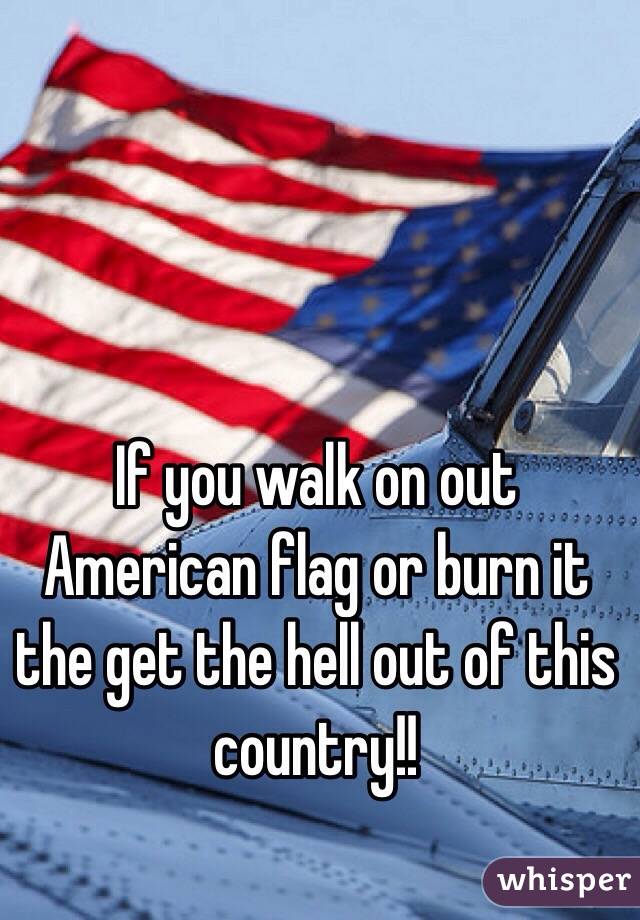 If you walk on out American flag or burn it the get the hell out of this country!! 