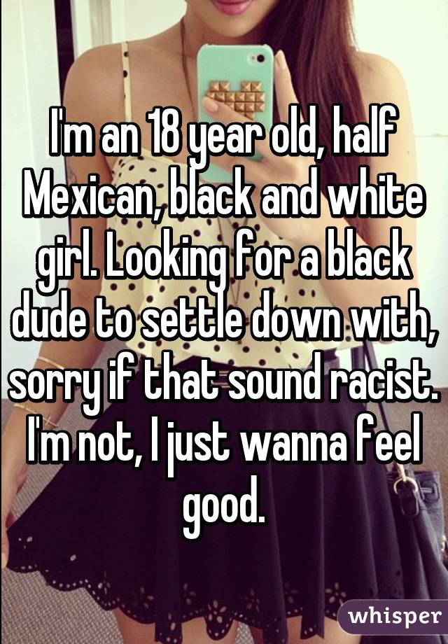 I'm an 18 year old, half Mexican, black and white girl. Looking for a black dude to settle down with, sorry if that sound racist. I'm not, I just wanna feel good.