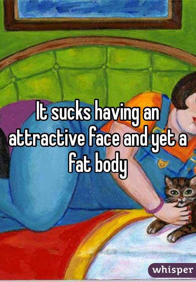 It sucks having an attractive face and yet a fat body