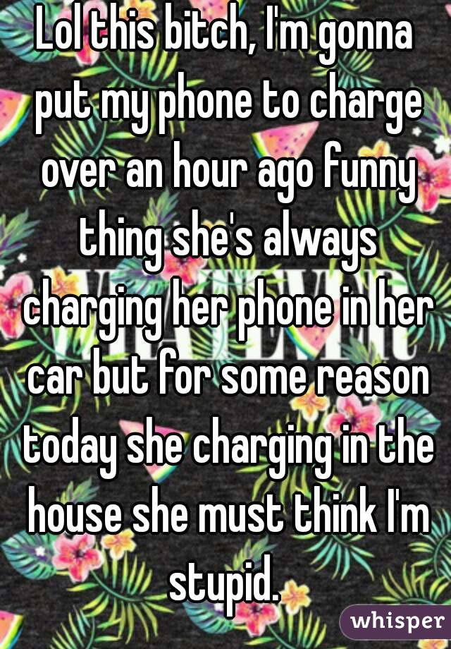 Lol this bitch, I'm gonna put my phone to charge over an hour ago funny thing she's always charging her phone in her car but for some reason today she charging in the house she must think I'm stupid. 