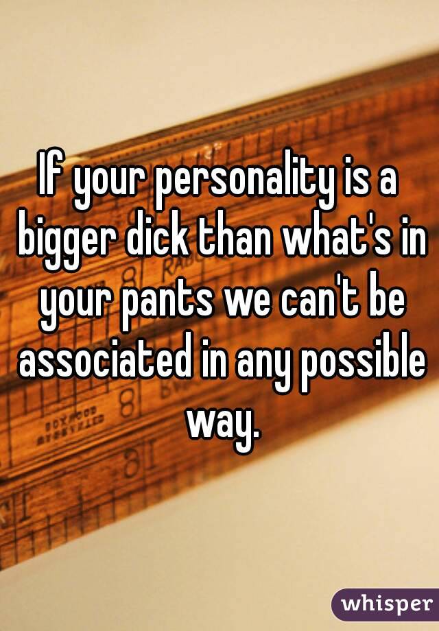 If your personality is a bigger dick than what's in your pants we can't be associated in any possible way.