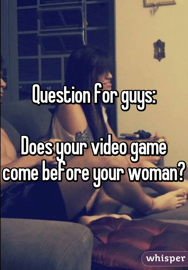 Question for guys:

Does your video game come before your woman?