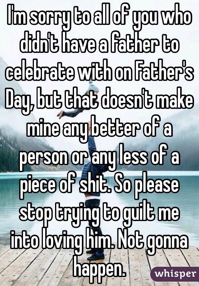 I'm sorry to all of you who didn't have a father to celebrate with on Father's Day, but that doesn't make mine any better of a person or any less of a piece of shit. So please stop trying to guilt me into loving him. Not gonna happen.