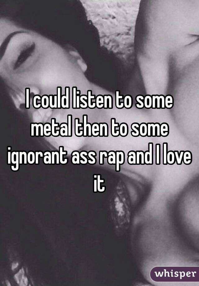 I could listen to some metal then to some ignorant ass rap and I love it 