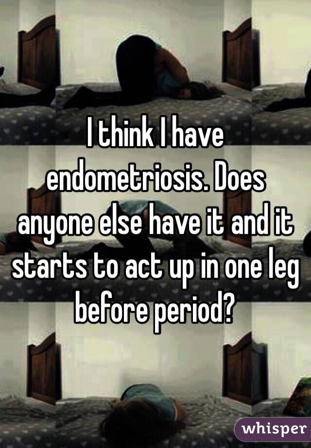 I think I have endometriosis. Does anyone else have it and it starts to act up in one leg before period?