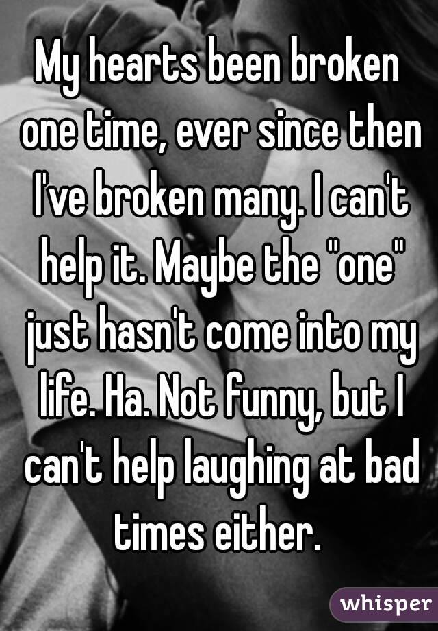 My hearts been broken one time, ever since then I've broken many. I can't help it. Maybe the "one" just hasn't come into my life. Ha. Not funny, but I can't help laughing at bad times either. 