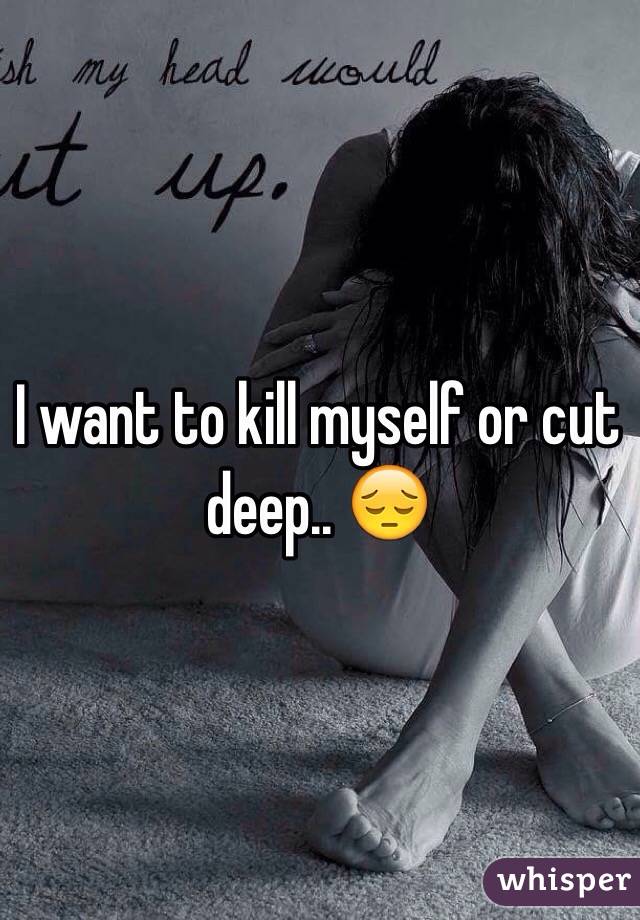 I want to kill myself or cut deep.. 😔