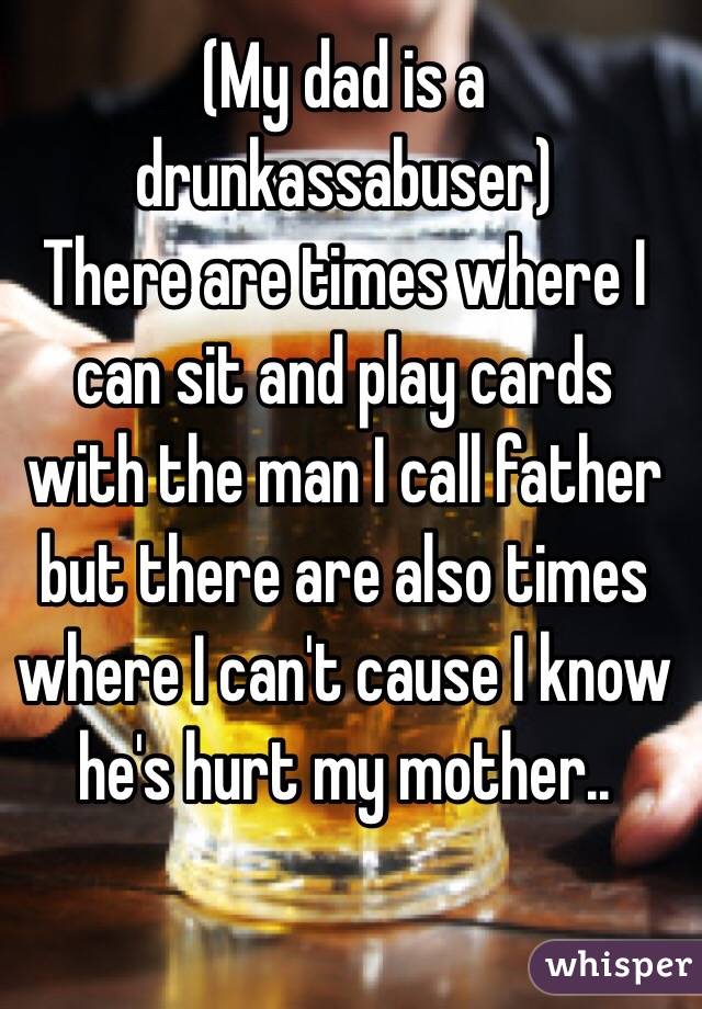 (My dad is a drunkassabuser)
There are times where I can sit and play cards with the man I call father but there are also times where I can't cause I know he's hurt my mother..
