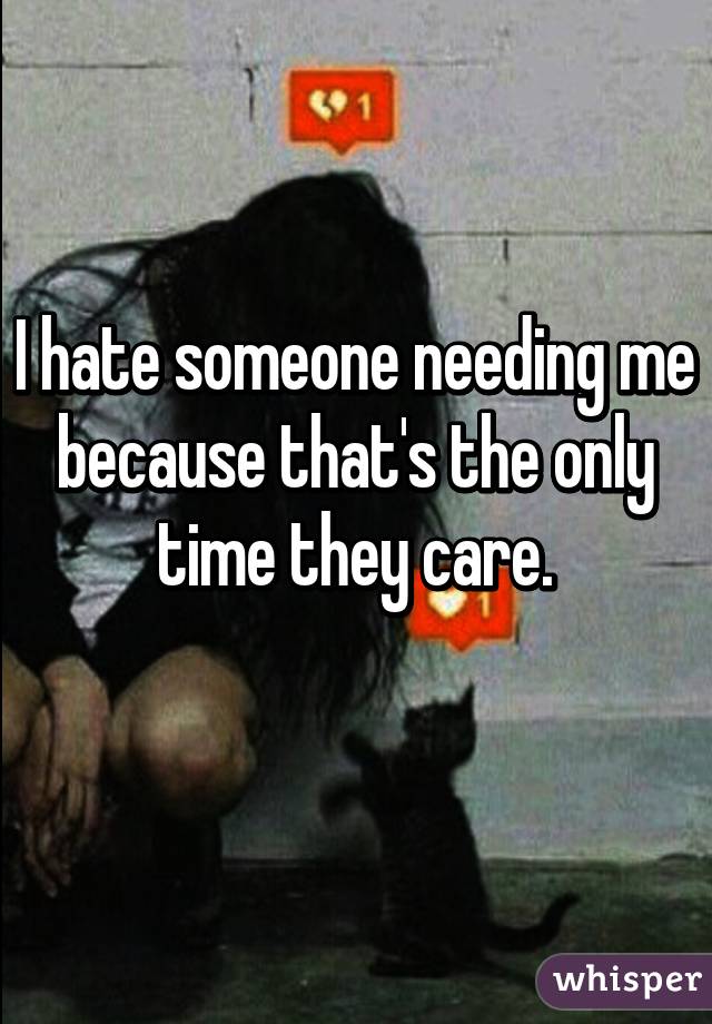 I hate someone needing me because that's the only time they care.
