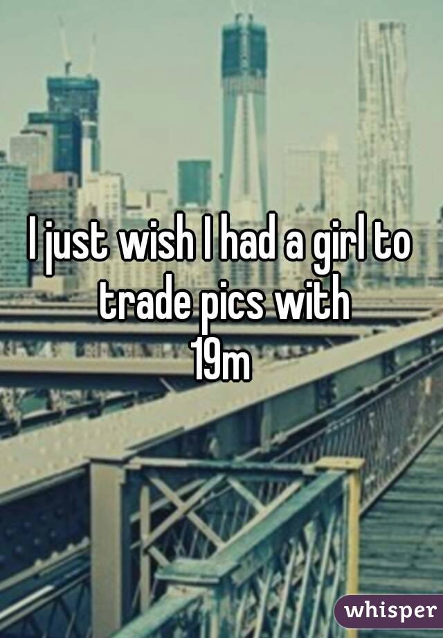 I just wish I had a girl to trade pics with
19m