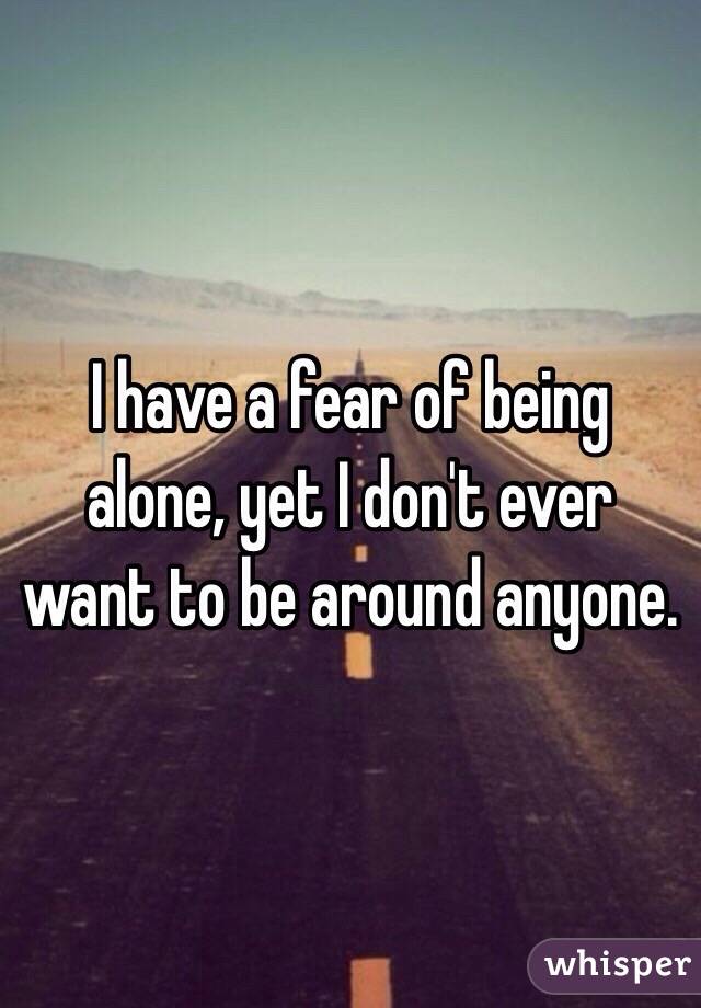 I have a fear of being alone, yet I don't ever want to be around anyone. 