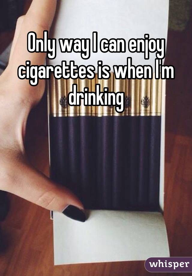 Only way I can enjoy cigarettes is when I'm drinking