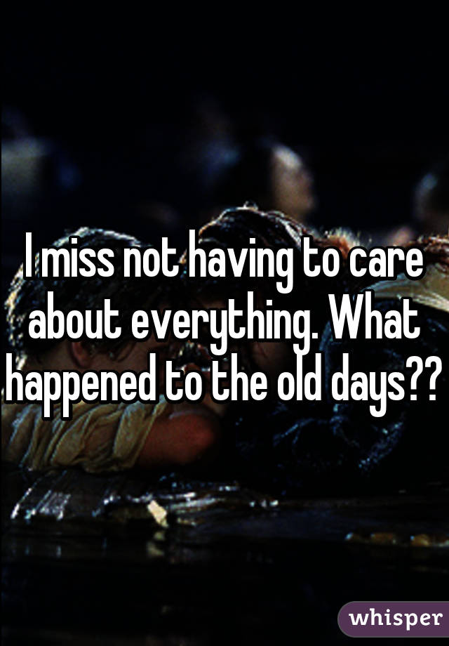 I miss not having to care about everything. What happened to the old days??