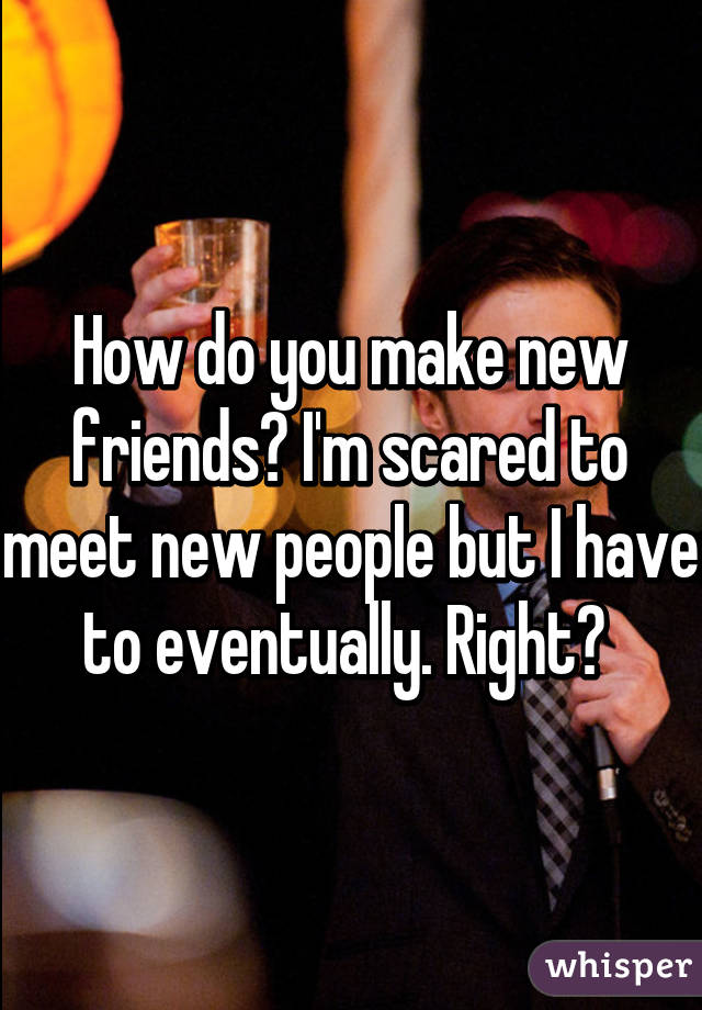 How do you make new friends? I'm scared to meet new people but I have to eventually. Right? 