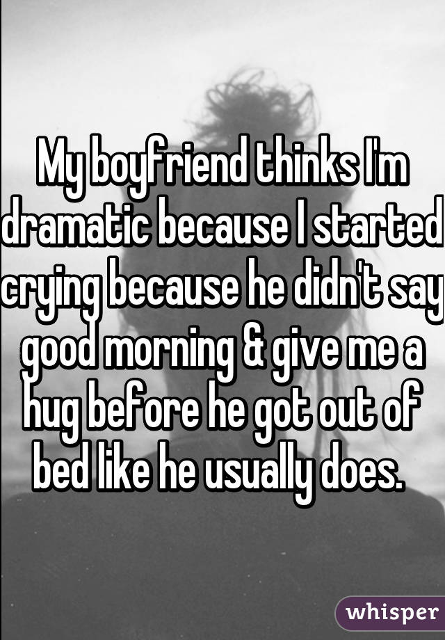 My boyfriend thinks I'm dramatic because I started crying because he didn't say good morning & give me a hug before he got out of bed like he usually does. 