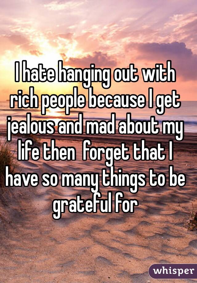 I hate hanging out with rich people because I get jealous and mad about my life then  forget that I have so many things to be grateful for